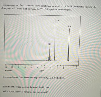 The mass spectrum of this compound shows a molecular ion at m/z = 113, the IR spectrum has characteristic
absorptions at 2270 and 1735 cm-¹, and the 13C NMR spectrum has five signals.
11
10
HSP-02-073
9
8
6
5
ppm
2H
4
Based on the mass spectral data and the IR data,
What is the chemical name for the compound?
2H
3
Z
Spectrum obtained from: SDBSWeb: http://www.aist.go.jp/RIODB/SDBS/
3 H
1
0