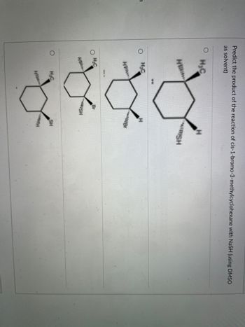 **Title: Predicting the Product of a Reaction**

**Objective:**
To predict the product of the reaction of cis-1-bromo-3-methylcyclohexane with NaSH (using DMSO as a solvent).

**Content:**

In this exercise, you will predict the result of the reaction between cis-1-bromo-3-methylcyclohexane and sodium hydrosulfide (NaSH), using dimethyl sulfoxide (DMSO) as a solvent. 

**Options:**
This reaction will yield one of the following products:

1. **Option 1:** A cyclohexane ring with methyl and sulfhydryl (SH) groups attached to adjacent carbon atoms.
   - Structure: 
     - A cyclohexane ring with:
       - A methyl (CH₃) group attached to one carbon.
       - An SH group (sulfhydryl) attached to the adjacent carbon.
   - Displayed as follows:
     ```
       H₂C-- / \ --H
       H     / \     SH
       H₂C-- \ / --H
             CH₃
     ```

2. **Option 2:** A cyclohexane ring with one bromine and one methyl group attached to non-adjacent carbon atoms.
   - Structure: 
     - A cyclohexane ring with:
       - A bromine (Br) group attached to one carbon.
       - A methyl (CH₃) group attached to another, non-adjacent carbon.
   - Displayed as follows:
     ```
       H₂ -- / \ ----H
       H     /   \     Br
       H₂C   \ / --
                 CH₃
     ```

3. **Option 3:** A cyclohexane ring with one bromine and one 3-methylsulfanyl group attached.
   - Structure: 
     - A cyclohexane ring with:
       - A bromine (Br) group attached to one carbon.
       - A methyl 3-sulfanyl (SCH₃) group attached to another carbon.
   - Displayed as follows:
     ```
       H₂ -- / \ ----H
       H     /   \     Br 
        SH -- \ / --
                 CH₃
     ```

4. **Option 4:** A cyclohexane ring with one methyl and one sulfhyd