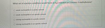 ### Understanding SN1 Reactions: Conditions and Mechanisms

**Question:** What set of reaction conditions would favor an SN1 reaction on 2-bromo-3-methylbutane?

#### Answer Choices:
- **Option 1:** weak nucleophile in a protic solvent
- **Option 2:** weak nucleophile in an aprotic solvent
- **Option 3:** strong nucleophile in a protic solvent
- **Option 4:** strong nucleophile in an aprotic solvent

### Explanation:
An SN1 reaction (unimolecular nucleophilic substitution) typically involves two main steps:
1. **Formation of a carbocation intermediate:** The leaving group (bromine in this case) dissociates from the substrate, forming a carbocation.
2. **Nucleophilic attack:** The nucleophile attacks the carbocation to form the final product.

#### Key Factors that Favor SN1 Reactions:
1. **Type of Solvent:**
   - **Protic Solvents:** These solvents stabilize the carbocation intermediate via hydrogen bonding and solvation, making it easier for the leaving group to dissociate.
   
2. **Strength of the Nucleophile:**
   - **Weak Nucleophile:** Since the rate-determining step of an SN1 reaction is the formation of the carbocation (which does not involve the nucleophile), a weak nucleophile is sufficient for the subsequent step.

From the above factors, it's clear that an SN1 reaction is favored by **a weak nucleophile in a protic solvent**. Therefore:

### Correct Answer:
- **Option 1:** weak nucleophile in a protic solvent

This educational insight underlines the importance of understanding the reaction conditions that favor specific reaction mechanisms in organic chemistry.