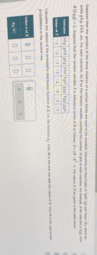 Suppose that the genders of the three children of a certain family are soon to be revealed. Outcomes are thus triples of "girls" (g) and "boys" (b), which we
write gbg, bbb, etc. For each outcome, let R be the random variable counting the number of girls in each outcome. For example, if the outcome is bgg, then
R(bgg) = 2. Suppose that the random variable X is defined in terms of R as follows: X= 2R-R-3. The values of X are given in the table below.
Outcome bbg gbb gbg bbb bgb ggg bgg ggb
Value of X -2
-D2
-3
-3
-2
-6
-3 -3
Calculate the values of the probability distribution function of X, i.e. the function py. First, fill in the first row with the values of X. Then fill in the appropriate
probabilities in the second row.
Value x of X
Px (x)
