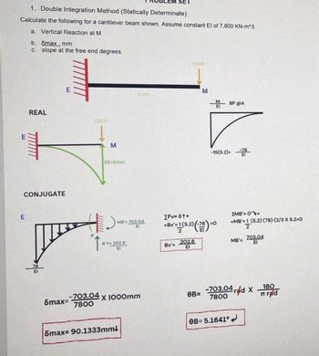 1. Double Integration Method (Statically Determinate)
Calculate the following for a cantilever beam shown. Assume constant El of 7,800 KN-m^3
a. Vertical Reaction at M
b. omax, mm
c. slope at the free end degrees.
E
REAL
CONJUGATE
J
E
B
15KN
M
5B=8max
MB'=703.04
El
B'V=202.8
El
5.2m
Smax=-703.04 x 1000mm
7800
Smax-90.1333mm!
SET
Bv'=
15KN
[Fv=01+
+Bv=1 (5.2) (78)=0
2
202.8
EI
M
0B=
-15(5.2)=
BP @A
OB=5.1641°
EMB'= 0+
+MB'=1 (5.2) (78) (2/3 X 5.2=0
2
MB'= 703.04
03.04
-703.04 rad X
7800
180
Trad