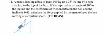 11. A man is hauling a box of mass 100 kg up a 35º incline by a rope
attached to the top of the box. If the rope makes an angle of 20° to
the incline and the coefficient of friction between the box and the
incline is 0.65, calculate the force applied by the man to keep the box
moving at a constant speed. (F= 1084N)
20⁰
35°