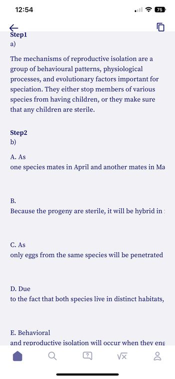 12:54
Step1
a)
The mechanisms of reproductive isolation are a
group of behavioural patterns, physiological
processes, and evolutionary factors important for
speciation. They either stop members of various
species from having children, or they make sure
that any children are sterile.
Step2
b)
ula 75
A. As
one species mates in April and another mates in Ma
B.
Because the progeny are sterile, it will be hybrid in:
C. As
only eggs from the same species will be penetrated
D. Due
to the fact that both species live in distinct habitats,
E. Behavioral
and reproductive isolation will occur when they eng
√x
8