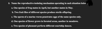 5. Name the
reproductive-isolating
a. One species of frog mates in April, but another mates in May.
b. Two fruit flies of different species produce sterile offspring.
mechanism operating in each situation belov
c. The sperm of a marine worm penetrates eggs of the same species only.
d. One species of flower grows in forested areas, another in meadows.
e. Two species of pheasant perform different courtship dances.