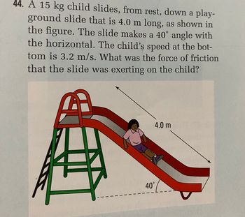 44. A 15 kg child slides, from rest, down a play-
ground slide that is 4.0 m long, as shown in
the figure. The slide makes a 40° angle with
the horizontal. The child's speed at the bot-
tom is 3.2 m/s. What was the force of friction
that the slide was exerting on the child?
傳
4.0 m
40°