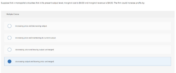 Suppose that a monopolist calculates that at its present output level, marginal cost is $4.00 and marginal revenue is $4.00. The firm could increase profits by
Multiple Choice
increasing price and decreasing output.
increasing price and maintaining its current output.
decreasing price and leaving output unchanged.
decreasing output and leaving price unchanged.