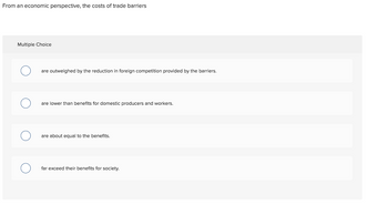 From an economic perspective, the costs of trade barriers
Multiple Choice
are outweighed by the reduction in foreign competition provided by the barriers.
are lower than benefits for domestic producers and workers.
are about equal to the benefits.
far exceed their benefits for society.