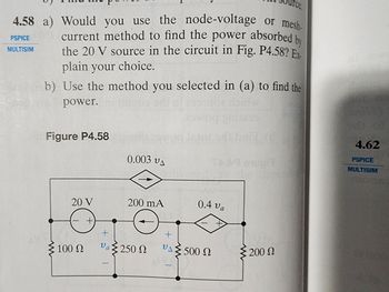 4.58 a) Would you use the node-voltage or mesh-
current method to find the power absorbed by
the 20 V source in the circuit in Fig. P4.58? Ex-
plain your choice.
b) Use the method you selected in (a) to find the
power.
ha
de
Towog gaiters
steladi brital
TAAR exupit
PSPICE
MTISIM
Figure P4.58 co
20 V
+
+
0.003 VA
200 mA
Va
100 Q υα Σ250 Ω
+
VA
0.4 va
500 Ω
rce.
200 Ω
4.62
PSPICE
WULTISIM
2100S