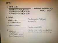 H.W:
1. 100 lb-mole
Calculate n (Ib-mole CH,)
m (lbm CH4)
0.300 lb-mole CH4A6-mole
0.400 lb-mole CH,Ab-mole
0.300 lb-mole CH6A6-mole
2. 250 kg/h
Calculate m (kg C,Hg/min)
x(kg C,H,/kg)
(1 – x)(kg C;Hs/kg)
in terms of x
3. 75 ml CCl, (liquid)
Calculate n (mol CCI,)
Caleulate m (kg total/s), mco (kg CO/),
and y (kg COykg total) in terms of m
4.
50 kg H,O/s
May kg dry gas/s
0.25 kg CO/kg dry gas
0.75 kg CO2/kg dry gas
