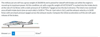 The military jet aircraft has a gross weight of 28,000 lb and is poised for takeoff with brakes set while the engine is
revved up to maximum power. At this condition, air with a specific weight of 0.0753 lb/ft is sucked into the intake ducts
at the rate of 112 Ib/sec with a static pressure of -0.28 Ib/in.? (gage) across the duct entrance. The total cross-sectional
area of both intake ducts (one on each side) is 1630 in.? The air-fuel ratio is 16.2, and the exhaust velocity u is 2630
ft/sec with zero back pressure (gage) across the exhaust nozzle. Compute the initial acceleration a of the aircraft upon
release of the brakes.
Answer: a =
ft/sec2
