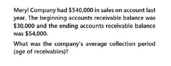 Meryl Company had $540,000 in sales on account last
year. The beginning accounts receivable balance was
$30,000 and the ending accounts receivable balance
was $54,000.
What was the company's average collection period
(age of receivables)?