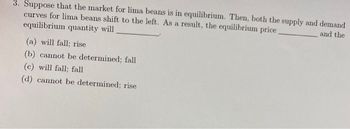 3. Suppose that the market for lima beans is in equilibrium. Then, both the supply and demand
curves for lima beans shift to the left. As a result, the equilibrium price.
and the
equilibrium quantity will
(a) will fall; rise
(b) cannot be determined; fall
(c) will fall; fall
(d) cannot be determined; rise