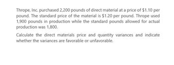 Thrope, Inc. purchased 2,200 pounds of direct material at a price of $1.10 per
pound. The standard price of the material is $1.20 per pound. Thrope used
1,900 pounds in production while the standard pounds allowed for actual
production was 1,800.
Calculate the direct materials price and quantity variances and indicate
whether the variances are favorable or unfavorable.