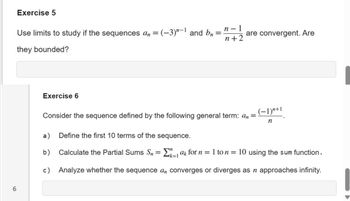 Exercise 5
Use limits to study if the sequences an = (-3) "-1 and bn
they bounded?
Exercise 6
=
n-1
n+2
are convergent. Are
Consider the sequence defined by the following general term: an =
(−1)"+1
n
6
a) Define the first 10 terms of the sequence.
b)
Calculate the Partial Sums Sn = Σ ak for n = 1 to n = 10 using the sum function.
k=1
c) Analyze whether the sequence a converges or diverges as n approaches infinity.