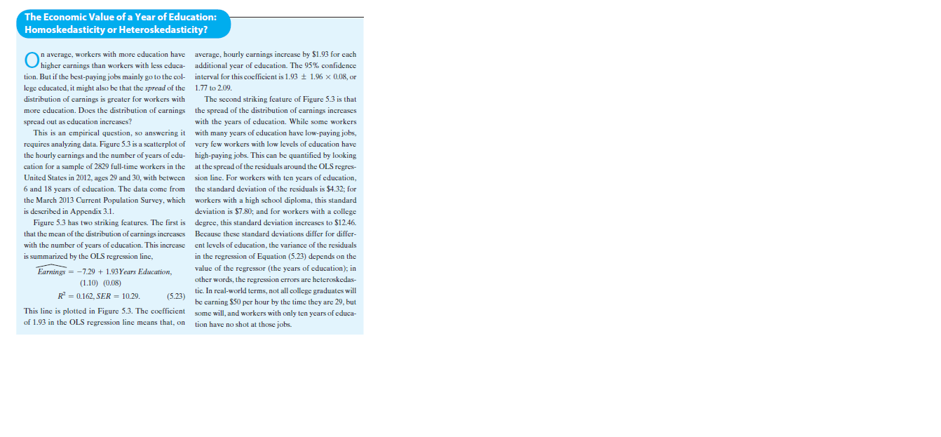 The Economic Value of a Year of Education:
Homoskedasticity or Heteroskedasticity?
On average, workers with more education have average, hourly carnings increase by $1.93 for cach
Ohigher carnings than workers with less cduca- additional year of education. The 95% confidence
tion. But if the best-paying jobs mainly go to the col- interval for this coefficient is 1.93 + 1.96 x 0.08, or
lege educated, it might also be that the spread of the 1.77 to 2.09.
distribution of carnings is greater for workers with
The second striking feature of Figure 5.3 is that
more education. Docs the distribution of carnings the spread of the distribution of earnings increases
with the
years of education. While some workers
This is an empirical question, so answering it with many years of education have low-paying jobs,
spread out as education increases?
requires analyzing data. Figure 5.3 is a scatterplot of very few workers with low levels of education have
the hourly carnings and the number of ycars of edu- high-paying jobs. This can be quantified by looking
at the spread of the residuals around the OLS regres-
cation for a sample of 2829 full-time workers in the
United States in 2012, ages 29 and 30, with between
n sion line. For workers with ten years of education,
6 and 18 years of education. The data come from
the standard deviation of the residuals is $4.32; for
the March 2013 Current Population Survey, which workers with a high school diploma, this standard
is described in Appendix 3.1.
Figure 5.3 has two striking features. The first is degree, this standard deviation increases to $12.46.
deviation is $7.80; and for workers with a college
that the mean of the distribution of carnings increases Because these standard deviations differ for differ-
with the number of years of education. This increase ent levels of education, the variance of the residuals
is summarized by the OLS regression line,
in the on the
regression of Equation (5.23) depends
value of the regressor (the years of education); in
Earnings = -7.29 + 1.93Years Education,
(1.10) (0.08)
other words, the regression errors are heteroskedas-
tic. In real-world terms, not all college graduates will
R = 0.162, SER = 10.29.
(5.23)
be carning $50 per hour by the time they are 29, but
This line is plotted in Figure 5.3. The coefficient
of 1.93 in the OLS regression line means that, on
some will, and workers with only ten years of educa-
tion have no shot at those jobs.

