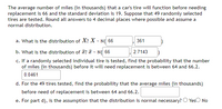 The average number of miles (in thousands) that a car's tire will function before needing
replacement is 66 and the standard deviation is 19. Suppose that 49 randomly selected
tires are tested. Round all answers to 4 decimal places where possible and assume a
normal distribution.
a. What is the distribution of X? X - N( 66
361
b. What is the distribution of T? T - N( 66
2.7143
c. If a randomly selected individual tire is tested, find the probability that the number
of miles (in thousands) before it will need replacement is between 64 and 66.2.
0.0461
d. For the 49 tires tested, find the probability that the average miles (in thousands)
before need of replacement is between 64 and 66.2.
e. For part d), is the assumption that the distribution is normal necessary? O YesO No
