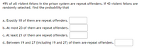 49% of all violent felons in the prison system are repeat offenders. If 43 violent felons are
randomly selected, find the probability that
a. Exactly 18 of them are repeat offenders.
b. At most 23 of them are repeat offenders.
c. At least 21 of them are repeat offenders.
d. Between 19 and 27 (including 19 and 27) of them are repeat offenders.
