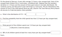 On the planet of Mercury, 4-year-olds average 3.2 hours a day unsupervised. Most of the unsupervised children live in rural areas, considered safe. Suppose that the standard deviation is 1.4 hours and the amount of time spent alone is normally distributed. We randomly survey one Mercurian 4-year-old living in a rural area. We are interested in the amount of time \( X \) the child spends alone per day. (Source: San Jose Mercury News) Round all answers to 4 decimal places where possible.

a. What is the distribution of \( X \)? \( X \sim N(\underline{\phantom{0000}}, \underline{\phantom{0000}}) \)

b. Find the probability that the child spends less than 2.2 hours per day unsupervised.  
\(\underline{\phantom{0000}}\)

c. What percent of the children spend over 3.4 hours per day unsupervised.  
\(\underline{\phantom{0000}}\%\) (Round to 2 decimal places)

d. 88% of all children spend at least how many hours per day unsupervised?  
\(\underline{\phantom{0000}}\) hours.