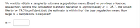 We want to obtain a sample to estimate a population mean. Based on previous evidence,
researchers believe the population standard deviation is approximately o = 28.7. We would
like to be 99.5% confident that the estimate is within 1 of the true population mean. How
large of a sample size is required?
n =
