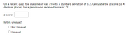 On a recent quiz, the class mean was 71 with a standard deviation of 3.2. Calculate the z-score (to 4
decimal places) for a person who received score of 72.
z-score:
Is this unusual?
O Not Unusual
O Unusual

