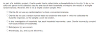 As part of a statistics project, Charlie would like to collect data on household size in his city. To do so, he
asks each person in his statistics class for the size of their household and reports the results of a simple
random sample. However, this is not a simple random sample. Why?
O Charlie did not use any randomization; he took a convenience sample.
O Charlie did not use a random number table to randomize the order in which he collected the
students' responses, so the sample cannot be random.
O In this investigation of household size, each household represents a case. Charlie incorrectly sampled
individuals instead of households.
OBoth (a) and (c) are correct.
O Answers (a), (b), and (c) are all correct.
