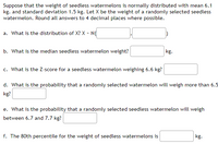 Suppose that the weight of seedless watermelons is normally distributed with mean 6.1
kg. and standard deviation 1.5 kg. Let X be the weight of a randomly selected seedless
watermelon. Round all answers to 4 decimal places where possible.
a. What is the distribution of X? X - N(
kg.
b. What is the median seedless watermelon weight?
c. What is the Z-score for a seedless watermelon weighing 6.6 kg?
d. What is the probability that a randomly selected watermelon will weigh more than 6.5
kg?
e. What is the probability that a randomly selected seedless watermelon will weigh
between 6.7 and 7.7 kg?
kg.
f. The 80th percentile for the weight of seedless watermelons is
