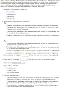 Do the needs of patients in the emergency room differ for those who come by car vs. those by ambulance?
Of the randomly selected emergency room patients who came by car 62 had an injury, 56 were sick, 43
had heart problems and 66 had other needs. Of the randomly selected emergency room patients who
came by ambulance 48 had an injury, 20 were sick, 44 had heart problems and 31 had other needs.
Conduct the appropriate hypothesis test using an a = 0.10 level of significance.
a. What is the correct statistical test to use?
O Independence
O Goodness-of-Fit
O Paired t-test
O Homogeneity
b. What are the null and alternative hypotheses?
Ho:
O Means of transportation to the emergency room and emergency room needs are dependent.
O The distribution of emergency room needs for patients who come by car is the same as it is
for patients who come by ambulance.
O The distribution of emergency room needs for patients who come by car is not the same as it
is for patients who come by ambulance.
O Means of transportation to the emergency room and emergency room needs are independent.
H1:
O The distribution of emergency room needs for patients who come by car is the same as it is
for patients who come by ambulance.
O The distribution of emergency room needs for patients who come by car is not the same as it
is for patients who come by ambulance.
O Means of transportation to the emergency room and emergency room needs are independent.
O Means of transportation to the emergency room and emergency room needs are dependent.
c. The test-statistic for this data =
(Please show your answer to three decimal places.)
d. The p-value for this sample
(Please show your answer to four decimal places.)
e. The p-value is Select an answer
f. Based on this, we should
O reject the null
accept the null
O fail to reject the null
g. Thus, the final conclusion is...
O There is insufficient evidence to conclude that the distribution of emergency room needs for
patients who come by car is not the same as it is for patients who come by ambulance.
O There is sufficient evidence to conclude that the distribution of emergency room needs for
patients who come by car is the same as it is for patients who come by ambulance.
O There is sufficient evidence to conclude that the means of transportation to the emergency
room and emergency room needs are dependent.
