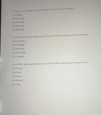 8) The unit of 1 atmosphere used to describe the pressure of a gas is equal to
A) 1 mmHg.
B) 100 mmHg.
C) 200 mmHg.
D) 600 mmHg.
E) 760 mmHg.
9) A 5.00-L tank contains helium gas at 1.50 atm. What is the pressure of the gas in mmHg?
A) 1.50 mmHg
B) 507 mmHg
C) 760 mmHg
D) 1140 mmHg
E) 7.5 mmHg
10) A 5.00-L tank contains helium gas at 1.50 atm. What is the pressure of the gas in torr?
A) 1.50 torr
B) 507 torr
C) 760 torr
D) 1140 torr
E) 7.5 torr