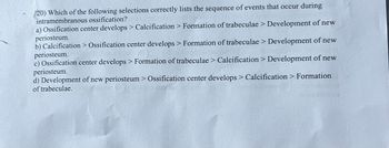 20) Which of the following selections correctly lists the sequence of events that occur during
intramembranous ossification?
a) Ossification center develops > Calcification > Formation of trabeculae > Development of new
periosteum.
b) Calcification > Ossification center develops > Formation of trabeculae > Development of new
periosteum.
c) Ossification center develops > Formation of trabeculae > Calcification > Development of new
periosteum.
d) Development of new periosteum > Ossification center develops > Calcification > Formation
of trabeculae.