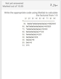 Not yet answered
Marked out of 10.00
2 Jlgw
Write the appropriate code using Matlab to calculate
the factorial from 1-9
1! 2! 3! 4! 5! 6! 7! 8! 9!
91 9x8x7x6x5x4x3x2x13362880
8| 8x7x6x5x4x3x2x13D40320
7| 7x6x5x4x3x2x13D5040
6| 6x5x4x3x2x1%3D720
5| 5x4x3x2x1%3D120
4| 4x3x2x1=24
31 3x2x1%D6
2 2x1-2
1| 1=1
