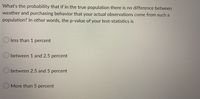 What's the probability that if in the true population there is no difference between
weather and purchasing behavior that your actual observations come from such a
population? In other words, the p-value of your test-statistics is
less than 1 percent
between 1 and 2.5 percent
O between 2.5 and 5 percent
More than 5 percent
