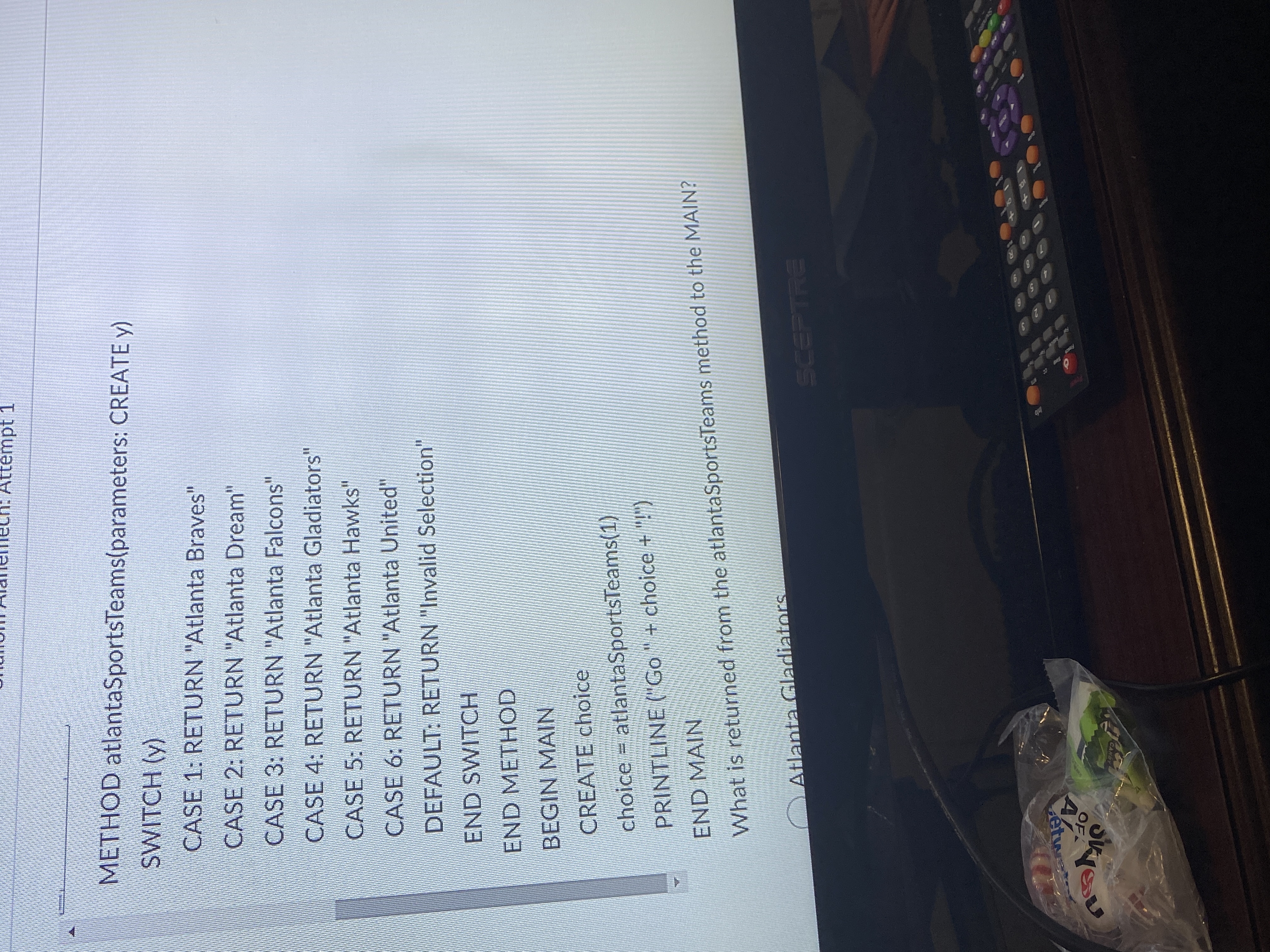 Attémpt 1
METHOD atlantaSportsTeams(parameters: CREATE y)
SWITCH (y)
CASE 1: RETURN "Atlanta Braves"
CASE 2: RETURN "Atlanta Dream"
CASE 3: RETURN "Atlanta Falcons"
CASE 4: RETURN "Atlanta Gladiators"
CASE 5: RETURN "Atlanta Hawks"
CASE 6: RETURN "Atlanta United"
DEFAULT: RETURN "Invalid Selection"
END SWITCH
END METHOD
BEGIN MAIN
CREATE choice
choice = atlantaSportsTeams(1)
PRINTLINE (Go" + choice + "!")
END MAIN
What is returned from the atlantaSportsTeams method to the MAIN?
diato
Atlant
SCEPTRE
KETH
10
17
60
AZ
OF
étwa
CANDY
