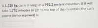 A 1,328 kg car is driving up a 992.2 meters mountain. If it will
take 1.782 minutes to get to the top of the mountain, the car's
power (in horsepower) is:

