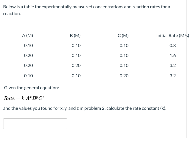 Below is a table for experimentally measured concentrations and reaction rates for a
reaction.
A (M)
B (M)
C (M)
Initial Rate (Ms)
0.10
0.10
0.10
0.8
0.20
0.10
0.10
1.6
0.20
0.20
0.10
3.2
0.10
0.10
0.20
3.2
Given the general equation:
Rate = k A" B" C²
and the values you found for x, y, and z in problem 2, calculate the rate constant (k).
