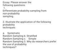 Essay: Please answer the
following questions:
1.
Differentiate probability sampling from
non-probability
sampling.
2. Illustrate the application of the following
probability
techniques:
a. Systematic
Random Sampling b. Stratified
Random Sampling c.
Random Sampling 3. Why do researchers prefer
the use of probability
techniques?
Simple
