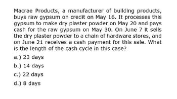 Macrae Products, a manufacturer of building products,
buys raw gypsum on credit on May 16. It processes this
gypsum to make dry plaster powder on May 20 and pays
cash for the raw gypsum on May 30. On June 7 it sells
the dry plaster powder to a chain of hardware stores, and
on June 21 receives a cash payment for this sale. What
is the length of the cash cycle in this case?
a.) 23 days
b.) 14 days
c.) 22 days
d.) 8 days