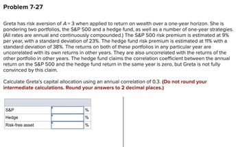 Problem 7-27
Greta has risk aversion of A = 3 when applied to return on wealth over a one-year horizon. She is
pondering two portfolios, the S&P 500 and a hedge fund, as well as a number of one-year strategies.
(All rates are annual and continuously compounded.) The S&P 500 risk premium is estimated at 9%
per year, with a standard deviation of 23%. The hedge fund risk premium is estimated at 11% with a
standard deviation of 38%. The returns on both of these portfolios in any particular year are
uncorrelated with its own returns in other years. They are also uncorrelated with the returns of the
other portfolio in other years. The hedge fund claims the correlation coefficient between the annual
return on the S&P 500 and the hedge fund return in the same year is zero, but Greta is not fully
convinced by this claim.
Calculate Greta's capital allocation using an annual correlation of 0.3. (Do not round your
intermediate calculations. Round your answers to 2 decimal places.)
S&P
Hedge
Risk-free asset
%
%
%