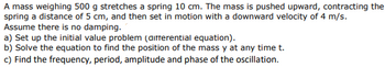 A mass weighing 500 g stretches a spring 10 cm. The mass is pushed upward, contracting the
spring a distance of 5 cm, and then set in motion with a downward velocity of 4 m/s.
Assume there is no damping.
a) Set up the initial value problem (differential equation).
b) Solve the equation to find the position of the mass y at any time t.
c) Find the frequency, period, amplitude and phase of the oscillation.