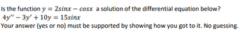 Is the function y = 2sinx-cosx a solution of the differential equation below?
4y" - 3y' +10y = 15sinx
Your answer (yes or no) must be supported by showing how you got to it. No guessing.
