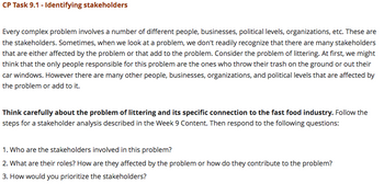 CP Task 9.1 - Identifying stakeholders
Every complex problem involves a number of different people, businesses, political levels, organizations, etc. These are
the stakeholders. Sometimes, when we look at a problem, we don't readily recognize that there are many stakeholders
that are either affected by the problem or that add to the problem. Consider the problem of littering. At first, we might
think that the only people responsible for this problem are the ones who throw their trash on the ground or out their
car windows. However there are many other people, businesses, organizations, and political levels that are affected by
the problem or add to it.
Think carefully about the problem of littering and its specific connection to the fast food industry. Follow the
steps for a stakeholder analysis described in the Week 9 Content. Then respond to the following questions:
1. Who are the stakeholders involved in this problem?
2. What are their roles? How are they affected by the problem or how do they contribute to the problem?
3. How would you prioritize the stakeholders?