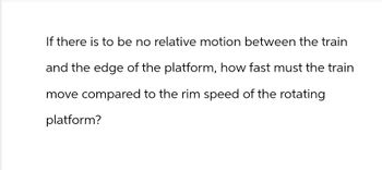 If there is to be no relative motion between the train
and the edge of the platform, how fast must the train
move compared to the rim speed of the rotating
platform?