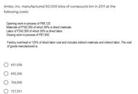 Ambo, Inc. manufactured 50,000 kilos of compound Am in 2011 at the
following costs:
Opening work-in-process of P88,125.
Materials of P182,500 of which 90% is direct materials
Labor of P242,500 of which 93% is direct labor.
Closing work-in-process of P67,500.
Factory overhead is 125% of direct labor cost and includes indirect materials and indirect labor. The cost
of goods manufactured is:
651,056
692,306
706,906
O 727,531
