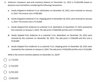 6. Anderson Company's year-end inventory balance on December 31, 2023 is P1,650,000 based on
physical count and before considering the following transactions:
a. Goods shipped to Anderson f.o.b. destination on December 20, 2023, were received on January
4, 2024. The invoice cost is P300,000.
b. Goods shipped to Anderson f.o.b. shipping point on December 28, 2023, were received on January
5, 2024. The invoice cost is P170,000.
c. Goods shipped from Anderson to customer f.o.b. destination on December 27, 2023 received by
the customer on January 3, 2024. The sale price is P400,000 and the cost is P220,000.
d. Goods shipped from Anderson to a customer f.o.b. destination on December 26, 2023 were
received by the customer on December 30, 2023. The sale price is P200,000 and the cost is
P130,000.
e. Goods shipped from Anderson to a customer f.o.b. shipping point on December 28, 2023 were
received by the customer on January 4, 2024. The sale price is P250,000 and the cost is P120,000.
What is the correct inventory balance on December 31, 2023?
2,170,000
2,160,000
O 2,290,000
2,040,000
