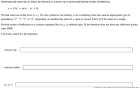 Determine the intervals on which the function is concave up or down and find the points of inflection.
y = 19x2 + In(x)
(x > 0)
Provide intervals in the form (*, *). Use the symbol ∞ for infinity, U for combining intervals, and an appropriate type of
parenthesis "(", ")", "[", or "]", depending on whether the interval is open or closed. Enter Ø if the interval is empty.
Provide points of inflection as a comma-separated list of (x, y) ordered pairs. If the function does not have any inflection points,
enter DNE.
Use exact values for all responses.
concave up:
concave down:
(х, у) %3D
