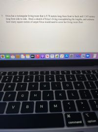 Erica has a rectangular living room that is 9.78 meters long from front to back and 11.85 meters
long from side to side. Draw a sketch of Erica's living room,Nabeling the lengths, and estimate
how many square meters of carpet Erica would need to cover her living room floor.
7.
tv
23
MacBook A
DII
F10
F9
F3
F4
&
$
8
4
5
P
R
Y
G
H
J
K
V
command
option
レレ
.. .-
Σ
* 00
B
ト
