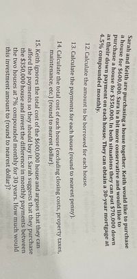 (bio teonen on
ae)lla n
Saran and Keith are purchasing a house together. Keith would like to purchase
ahouse for $600,000. Sara is a bit more conservative and would like to
purchase a house for $350.000, In both situations they can put $70,000 dov
Peir down payment on each house. They can obtain a 30-year mortgage at
4.5% compounded monthly.
1ed lliw isdW
12. Calculate the amount to be borrowed for each house. 16llob 1200em
3.
13. Calculate the payments for each house (round to nearest penny).wolf
14. Calculate the total cost of each house (excluding closing costs, property taxes,
maintenance, etc.) (round to nearest dollar).
15. Keith ignores the total cost of the $600,000 house and argues that they can
afford the payments so they should buy it. Sarah suggests that they purchase
ilo the $350,000 house and invest the difference in monthly payments between
the two houses at 7% compounded monthly for 30 years. How much would
eg this investment amount to (round to nearest dollar)?
