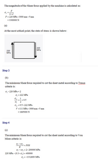 The magnitude of the Shear force applied by the machine is calculated as:
F
o, =
bxd
F= 220 MPa x 3000 mm x 5 mm
= 3300000 N
(a)
Atthe most critical point, the state of stress is shown below:
220
MPa
220
MPa
Step 3
(b)
Theminimum Shear force required to cut the sheet metal according to Tresca
criteria is:
o,-220 MPa = 2
o =222 MPa
O, =0.5x 222 MPa
V-111 MPax3000 mm x5 mm
= 1665000 N
Step 4
(c)
Theminimum Shear force required to cut the sheet metal according to Von
Mises criteria is:
-10.
FOS
E
o-vo, = 2x 200000 MPa
220 MPa -(0.3xo,) = 400000
O; =-1332600 MPa
