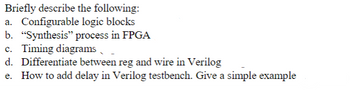 Briefly describe the following:
a. Configurable logic blocks
b. "Synthesis" process in FPGA
c. Timing diagrams
d. Differentiate between reg and wire in Verilog
How to add delay in Verilog testbench. Give a simple example