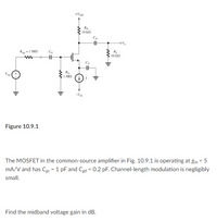 +Vpp
Rp
10 kn
10 k
RG
I M
Vas
Figure 10.9.1
The MOSFET in the common-source amplifier in Fig. 10.9.1 is operating at gm = 5
mA/V and has Cgs = 1 pF and Cgd = 0.2 pF. Channel-length modulation is negligibly
small.
Find the midband voltage gain in dB.
