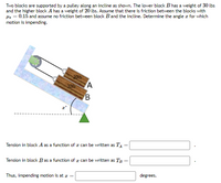 Two blocks are supported by a pulley along an incline as shown. The lower block B has a weight of 30 lbs
and the higher block A has a weight of 20 lbs. Assume that there is friction between the blocks with
Hs = 0.15 and assume no friction between block Band the incline. Determine the angle z for which
motion is impending.
201b
301b
A
Tension in block A as a function of z can be written as TA
%3D
Tension in block B as a function of z can be written as Tây
Thus, impending motion is at z =
degrees.
